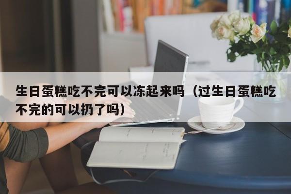 生日蛋糕吃不完可以冻起来吗（过生日蛋糕吃不完的可以扔了吗）-第1张图片-鲸幼网