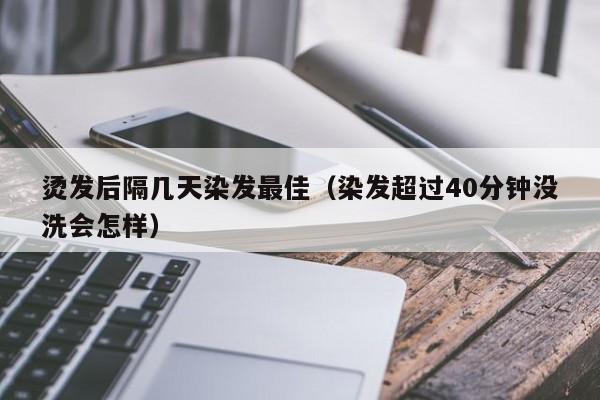 烫发后隔几天染发最佳（染发超过40分钟没洗会怎样）-第1张图片-鲸幼网