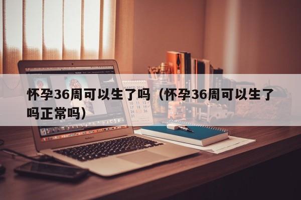 怀孕36周可以生了吗（怀孕36周可以生了吗正常吗）-第1张图片-鲸幼网