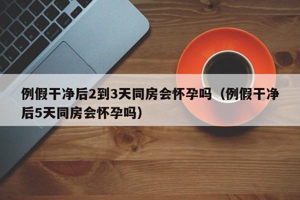 例假干净后2到3天同房会怀孕吗（例假干净后5天同房会怀孕吗）-第1张图片-鲸幼网